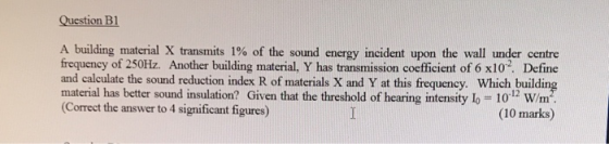 Question B1 A building material X transmits 1% of the sound energy incident upon the wall under centre frequency of 250Hz. An