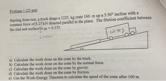 Problem 1 (25 pts) Starting from rest, a truck drags a 1225. kg crate 160. m up a 5.50° incline with a constant force of 6.25