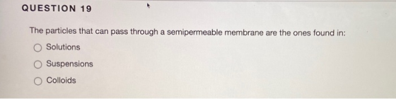 QUESTION 19 The particles that can pass through a semipermeable membrane are the ones found in: Solutions Suspensions Colloid