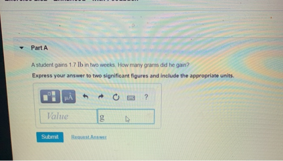 Part A A student gains 1.7 lb in two weeks. How many grams did he gain? Express your answer to two significant figures and in