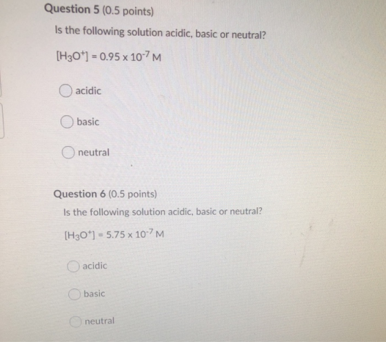 Question 5 (0.5 points) Is the following solution acidic, basic or neutral? [H30+1 = 0.95 x 10-7M. acidic basic O neutral Que
