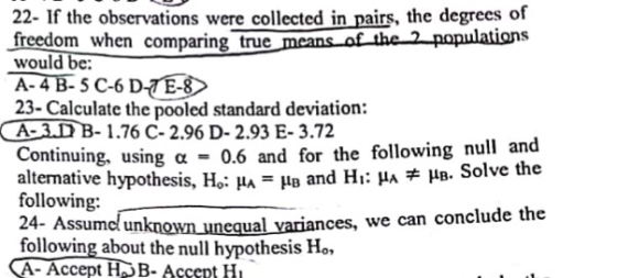22- If the observations were collected in pairs, the degrecs of freedom when comparing true means of the2 populations would be: A- 4B-5C-6 D-TE-8 23- Calculate the pooled standard deviation: A-3DB-1.76 C-2.96 D-2.93 E- 3.72 Continuing, using α 0.6 and for the following null and alternative hyp following: othesis , Hoi Ha- lg and H : μλ μΒ. Solve the ssumc unknown unequal variances, we can conclude the following about the null hypothesis Ho, A- Accept H>B- Accept Hu