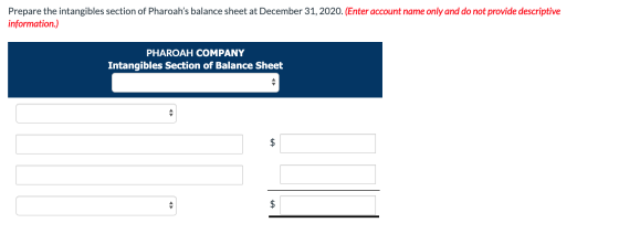 Prepare the intangibles section of Pharoahs balance sheet at December 31, 2020. (Enter account name only and do not provide