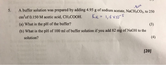eai 5. A buffer solution was prepared by adding 4.95 g of sodium acetate, NaCH,Co, to 250 cmof 0.150 M acetic acid, CH COOH. Ka ,s S (a) What is the pH of the buffer? (b) What is the pH of 100 ml of buffer solution if you add 82 mg of NaOH to the solution? 1201