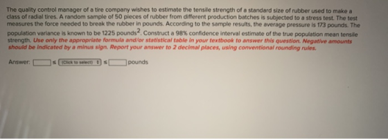 The quality control manager of a tire company wishes to estimate the tensile strength of a standard size of rubber used to ma