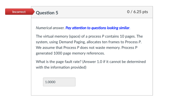 Incorrect Question 5 0/6.25 pts Numerical answer. Pay attention to questions looking similar. The virtual memory (space) of a process P contains 10 pages. The system, using Demand Paging, allocates ten frames to Process P. We assume that Process P does not waste memory. Process P generated 1000 page memory references What is the page fault rate? (Answer 1.0 if it cannot be determined with the information provided) 1.0000