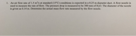 1. An air flow rate of 1.5 m/s at standard (15°C) conditions is expected in a 0.25 m diameter duct. A flow nozzle is used to