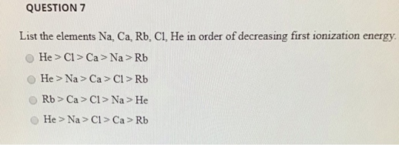 QUESTION 7 List the elements Na, Ca, Rb, CI, He in order of decreasing first ionization energy. He > C1 > Ca> Na > Rb He > Na