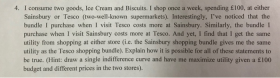 4. I consume two goods, Ice Cream and Biscuits. I shop once a week, spending £100, at either Sainsbury or Tesco (two-well-known supermarkets). Interestingly, Ive noticed that the bundle I purchase when I visit Tesco costs more at Sainsbury. Similarly, the bundle I purchase when I visit Sainsbury costs more at Tesco. And yet, I find that I get the same utility from shopping at either store (i.e. the Sainsbury shopping bundle gives me the same utility as the Tesco shopping bundle). Explain how it is possible for all of these statements to be true. (Hint: draw a single indifference curve and have me maximize utility given a £100 budget and different prices in the two stores).