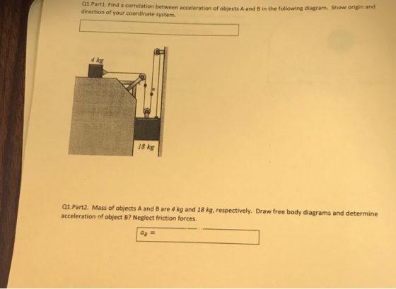 Q1.Part1. Find a correlation between acceleration of objects A and B in the following diagram. Show origin and direction of your coordinate system. 18 kg Q1.Part2. Mass of objects A and B are 4 kg and 18 kg, respectively. Draw free body diagrams and determine acceleration of object B? Neglect friction forces.