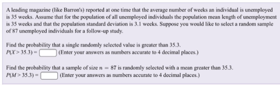 A leading magazine (like Barrons) reported at one time that the average number of weeks an individual is unemployed is 35 weeks. Assume that for the population of all unemployed individuals the population mean length of unemployment is 35 weeks and that the population standard deviation is 3.1 weeks. Suppose you would like to select a random sample of 87 unemployed individuals for a follow-up study of unemployment sil weeks. Suppose you would like Find the probability that a single randomly selected valuc is greater than 35.3. P(X> 35.3)- (Enter your answers as numbers accurate to 4 decimal places.) Find the probability that a sample of size n 87 is randomly selected with a mean greater than 35.3. PM> 35.3)- (Enter your answers as numbers accurate to 4 decimal places.)