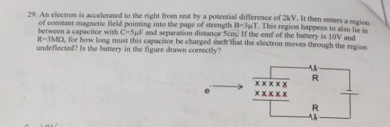 29. An electron is accelerated to the right from rest by a potential difference of 2kV. It then enters a region lie in of constant magnetic field pointing into the page of strength B-3μΤ. This region happens to also between a capacitor with C-5μF and separation distance cm) If the emf of the battery is 10V and R-3M2, for how lo undeflected? Is the battery in the figure drawn correctly? ng must this capacitor be charged such that the electron moves through the region ㄨ義義義義