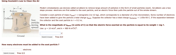 Using Coulombs Law to Clean the Air Modern smokestacks use devices called scrubbers to remove large amount of pollution in the form of small particles (soot). Scrubbers use a two steps process: electrons are first added to the soot particle, and an electric force then pulls the particle out of the smoke stream. Acollectorsoo Consider a soot particle of mass msoot 1 nanograms (1e-12 kg), which corresponds to a diameter of a few micrometers. Some number of electrons have been added to give the particle a total charge qsoot- Suppose the collector has a total charge qcollector 1.65e-06 C. If the separation between Collector Soot the collector and the soot particle is r 0.2 m, particles moving What is the magnitude of qsoot in units of C) so that the electric force exerted on the particle is equal to its weight mg ? upward use: 9 - 10 m/s2, and k 9E9 N m2/c2. Ground Submit Answer Tries 0/2 How many electrons must be added to the soot particle? electrons Submit Answer Tries 0/2