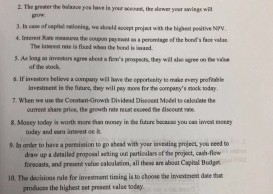 2. The greater the balance you have in your account, the slower your savings will grow. 3. In case of capital rationing, we should accept project with the highest positive NPV. 4. Interest Rate measures the coupon payment as a percentage of the bonds face value. 5. As long as investors agree about a firms prospects, they will also agree on the value 6. If investors believe a company will have the opportunity to make every profitable The interest rate is fixed when the bond is issued. of the stock. investment in the future, they will pay more for the companys stock today 7. When we use the Constant-Growth Dividend Discount Model to calculate the current share price, the growth rate must exceed the discount rate. today and earn interest on it. draw up a detailed proposal setting out particulars of the project, cash-flow 8. Money today is worth more than money in the future because you can invest money 9. In order to have a permission to go ahead with your investing project, you need to forecasts, and present value calculation, all these are about Capital Budget. 10. The decisions rule for investment timing is to choose the investment date that produces the highest net present value today