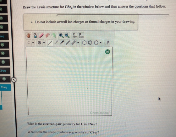 Draw the Lewis structure for CSe, in the window below and then answer the questions that follow. . Do not include overall ion