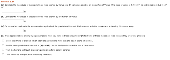 Problem 3.24 (a) Calculate the magnitude of the gravitational force exerted by Venus on a 84 kg human standing on the surface of Venus. (The mass of Venus is 4.9 x 1024 kg and its radius is 6.1 x 106 (b) Calculate the magnitude of the gravitational force exerted by the human on Venus. (c) For comparison, calculate the approximate magnitude of the gravitational force of this human on a similar human who is standing 2.0 meters away (d) What approximations or simplifying assumptions must you make in these calculations? (Note: Some of these choices are false because they are wrong physics!) Ignore the effects of the Sun, which alters the gravitational force that one object exerts on another. Use the same gravitational constant in (a) and (b) despite its dependence on the size of the masses Treat the humans as though they were points or uniform-density spheres Treat Venus as though it were spherically symmetric.