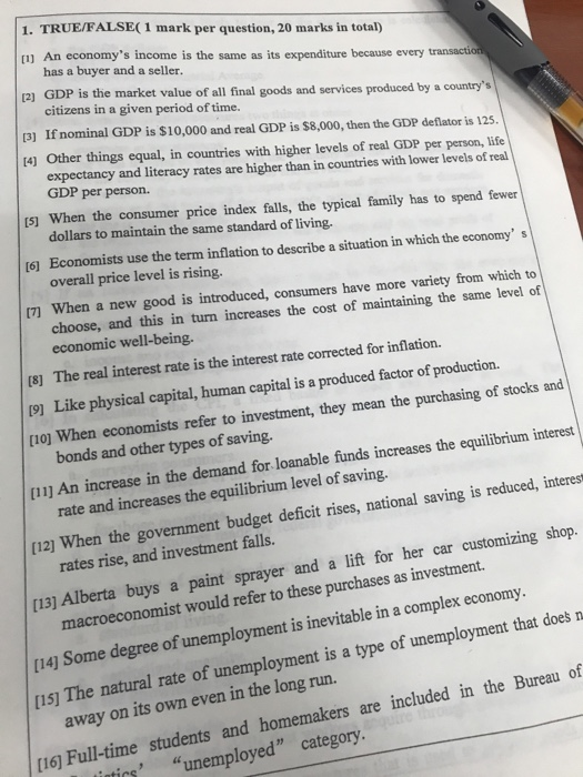 1. TRUE/FALSE( 1 mark per question, 20 marks in total) [1) An economys income is the same as its expenditure because every transaction has a buyer and a seller. 2) GDP is the market value of all final goods and services produced by a countrys citizens in a given period of time. [3) If nominal GDP is $10,000 and real GDP is $8,000, then the GDP deflator is 125. 14) Other things equal, in countries with higher levels of real GDP per person, life expectancy and literacy rates are higher than in countries with lower levels of real GDP per person. Is] When the consumer price index falls, the typical family has to spend fewer dollars to maintain the same standard of living. t61 Economists use the term inflation to describe a situation in which the economy s overall price level is rising. 17 When a new good is introduced, consumers have more variety from which to choose, and this in turn increases the cost of maintaining the same level of economic well-being. [8] The real interest rate is the interest rate corrected for inflation. 19] Like physical capital, human capital is a produced factor of production. rioj When economists refer to investment, they mean the purchasing of stocks and bonds and other types of saving. 11] An increase in the demand for loanable funds increases the equilibrium interest rate and increases the equilibrium level of saving. , national saving is reduced, interest [12) W hen the government budget deficit rises rates rise, and investment falls. buys a paint sprayer and a lift for her car customizing shop. [13) Alberta macroeconomist would refer to these purchases as investment. [14] Some degree of unemployment is inevitable in a complex economy [1sJ The natural rate of unemployment is a type of unemployment that doesn away on its own even in the long run. [16 Full-time students and homemakers are included in the Bureau of tirs unemployed category