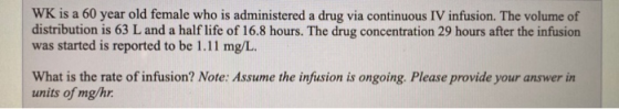 WK is a 60 year old female who is administered a drug via continuous IV infusion. The volume of distribution is 63 L and a ha
