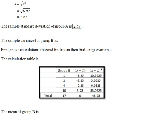 6.92 2.63 The sample standard deviation of group A is 2.63 The sample variance for group B is, First, make calculation table and find mean then find sample variance. The calculation table is, Group B | 2 4 10 17 (x-x) | (x-x) 3.25 10.5625 -2.25 5.0625 -0.25 0.0625 5.75 33.0625 48.75 Total 0 The mean of group B is,