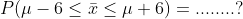 P(\mu-6\leq \bar{x}\leq \mu +6)=........?