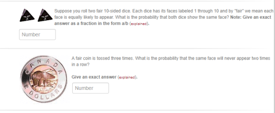 Suppose you roll two fair 10-sided dice. Each dice has its faces labeled 1 through 10 and by fair we mean each face is equally likely to appear. What is the probability that both dice show the same face? Note: Give an exact answer as a fraction in the form a/b (explained) Number A fair coin is tossed three times. What is the probability that the same face will never appear two times n a row? Give an exact answer (explained) Number