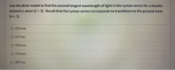Use the Bohr model to find the second longest wavelength of light in the Lyman series for a doubly. ionized Li atom (Z = 3).