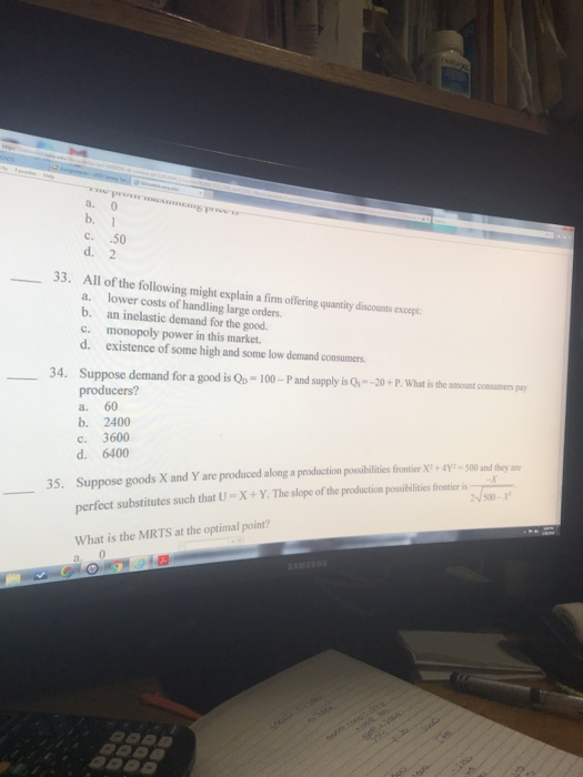 a. 0 b. 1 c. 50 d. 2 33. All of the following might explain a firm offering quantity discounts encerpt a. lower costs of handling large orders. b. an inelastic demand for the good. c. monopoly power in this market. d. existence of some high and some low demand consumers 34. Suppose demand for a good is Qo-100-P and supply is Qs-20+P. What is the amount comsumens py producers? a. 60 b. 2400 С. 3600 d. 6400 Suppose goods Xand Yare produced along a prod ction possibilities for terr-狎-500 and they are perfect substitutes such that U-X+Y. The slope of the production possibilities fromticer 35. 500- What is the MRTS at the optimal point? 0.
