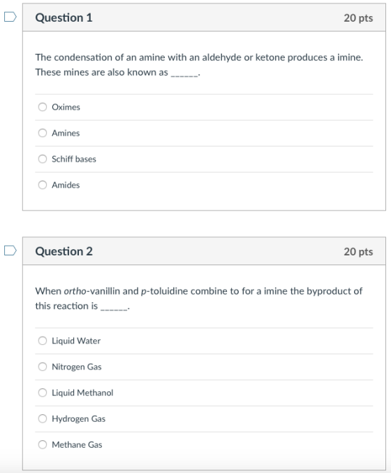 Question 1 20 pts of an amine with an aldehyde or ketone produces a imine. These mines are also known as Oximes O Amines Schiff bases Amides Question 2 20 pts When ortho-vanillin and p-toluidine combine to for a imine the byproduct of this reaction is __.- Liquid Water Nitrogen Gas OLiquid Methanol Hydrogen Gas O Methane Gas