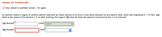 Chapter 22, Problem 052 Your answer is partially correct. Try again. An electron enters a region of uniform electric field with an initial velocity of 62 km/s in the same direction as the electric field, which has magnitude E47 N/C. (a) What is the speed of the electron 1.2 ns after entering this region? (b) How far does the electron travel during the 1.2 ns interval? (a) Number (b) Numbe Units km/s