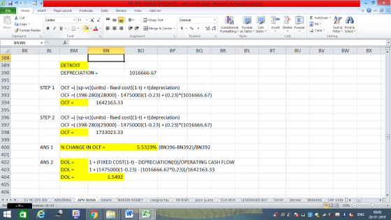 Home nert Page Layout Formulas Data Review View dd-Ins Cut aCopy Σ AutoSum Calibri ー E ゴWrap Text General ,_a. ars-函Merge & Center, $, % , 弼,8 C Paste B l u. Conditional Format CeInsert Delete Format Formatting as Table Styles2 Clear Sort &Find & Format Painter Clipboard Font Alignment Number Styles Cells Edting BN388 BK BL BM BN BO BP BQ BR BS BT BU BV BW BX 388 389 390 391 392 393 394 395 396 397 398 399 400 401 402 403 404 405 406 4 EV PE EPS DIV ABNORMAL APV ROSS deberk MARGIN MONEY DETROIT DEPRECIATION 1016666.67 STEP 1 OCF ((sp-vc)(units) - fixed cost)(1-t) t(depreciation) OCF (398-280) (28000) 1475000) 1-0.23)(0.23) (1016666.67) OCF = 1642163.33 STEP 2 OCF ((sp-vc)(units) - fixed cost)(1-t) t(depreciation) OCF (398-280) (29000) 1475000) 1-0.23)(0.23) (1016666.67) OCF = 1733023.33 ANSI 96 CHANGE IN OCF- 5.5329% (BN396-BN392)/BN392 ANS 2 DOL1 (FIXED COST (1-t) DEPRECIATION(t))/OPERATING CASH FLOW 1(1475000(1-0.23) (1016666.67 0.23))/1642163.33 DOL- DOL = 1.5492 al tax . PB ROPİ te- , EVA MVA , LEVERAGED BUY SWAP-dstress . BRIGHAN . CAP GAIN erences: AL125 09:00