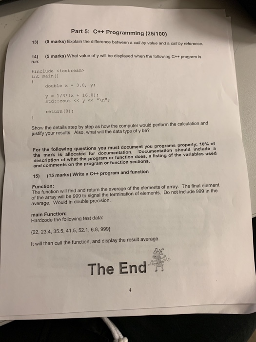 Part 5: C++ Programming (25/100) 13) (5 marks) Explain the difference between a call by value and a call by reference. 14) (5 marks) What value of y will be displayed when the following ++ program is run: tinclude <iostream int main) double x 3.0, y: y1/3 x16.0) std::cout <<y<n return (0): Show the details step by step as how the computer would perform the calculation and justify your resuits. Also, what will the data type of y be? For the following questions you must document you programs properly: 10% of the mark is allocated for documentation. Documentation should include a description of what the program or function does, a listing of the variables used and comments on the program or function sections. 15) (15 marks) Write a C++ program and function Function: The function will find and return the average of the elements of array. The final element of the array will be 999 to signal the termination of elements. Do not include 999 in the average. Would in double precision. main Function: Hardcode the following test data: (22, 23.4, 35.5, 41.5, 52.1, 6.8, 999) It will then call the function, and display the result average. The End
