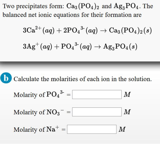 Two precipitates form. Cas(PO4) 2 and Ag3PO4 . The balanced net ionic equations for their formation are 3Ca2+ (aq) + 2P043-(aq)-Ca (PO4 )2 (s) 3Ag+ (aq) + PO43-(aq) → Ag,PO4 (s) OCalculate the molarities of each ion in the solution. Molarity of PO43- Molarity of NO3 Molarity of Na
