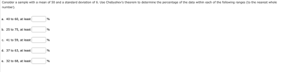 Consider a sample with a mean of 50 and a standard deviation of 6. Use Chebyshevs theorem to determine the percentage of the data within each of the following ranges (to the nearest whole number) a. 40 to 60, at least %o b. 25 to 75, at least %o С. 41 to 59, at least %o d. 37 to 63, at least %o e. 32 to 68, at least