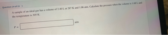 Question 14 of 15> A sample of an ideal gas has a volume of 2.40 L at 287 K and 1.06 atm. Calculate the pressure when the vol