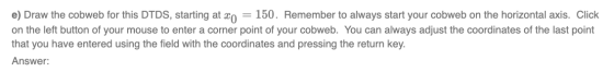 e) Draw the cobweb for this DTDS, starting at xo = 150. Remember to always start your cobweb on the horizontal axis. Click on