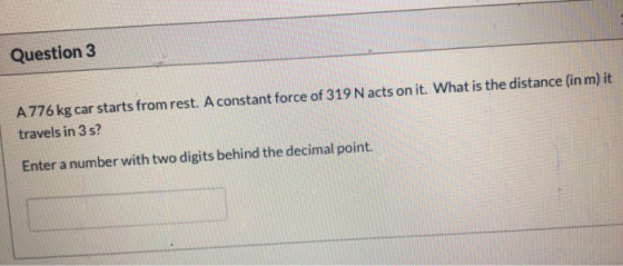 Question 3 A 776 kg car starts from rest. A constant force of 319 N acts on it. What is the distance (in m) it travels in 3 s