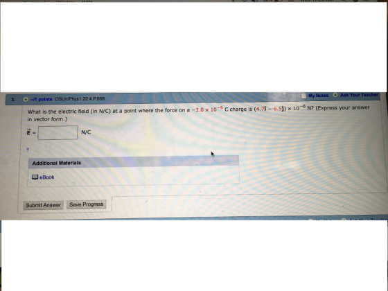 3. -/1 points OSUniPhys1 22.4.P.069. What is the electric field (in N/C) at a point where the force on a -3.0 x 10-6 C charge is (4 in vector form.) .7-6.5j) x 10-6 N? (Express your answer N/C Additional Materials QeBook Submit Answer Save Progress