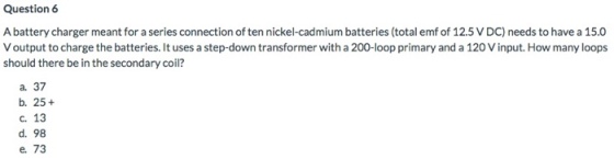 Question 6 A battery charger meant for a series connection of ten nickel-cadmium batteries (total emf of 12.5 V DC) needs to have a 15.0 Voutput to charge the batteries. It uses a step-down transformer with a 200-loop primary and a 120 V input. How many loops should there be in the secondary coil? a. 37 b. 25+ c. 13 d. 98 e. 73