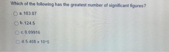 Which of the following has the greatest number of significant figures? O a. 103.07 b-124.5 O c. 0.09916 O d.5.408 x 10 5