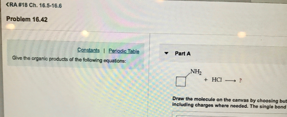 RA #18 Ch. 16.5-16.6 Problem 16.42 Part A Give the organic products of the following equations NH2 Draw the molecule on the canvas by choosing but including charges where needed. The single bond