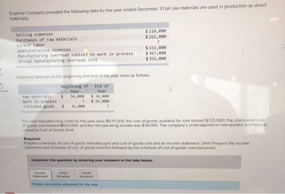 Superior Company provided the following data for the year ended December 31 (all raw materials are used in production as direct materials) $218,800 selling expenses Purchases of raw materials Direct labor Administrative expenses Manufacturing overhead appl1 Actual manufacturing overhead cost $261,eee $151,eee n process 367,e0e $ 352,e9e Inventory balances at the beginning and end of the year were as follows: . Beginning of Year End of Year ences Raw naterials Work in process Finished goods 34,800 ?25,000 56,800 31,ee The total manufacturing costs for the year were $670,000, the cost of goods available for sale totaled $725,000, the unadjusted cost of goods sold totaled $663.000, and the net operating income was $34,000. The companys underapplied or overapplied overhead is closed to Cost of Goods Sold Required: Prepare schedules of cost of goods manufactured and cost of goods sold and an income statement. (Hint: Prepare the income statement and schedule of cost of goods sold first followed by the schedule of cost of goods manufactured) Complete this question by entering your answers in the tabs below COGs StatementSchedule Schedule Income COGM Prepare an income statement for the year