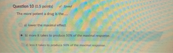 Question 10 (0.5 points) Saved The more potent a drug is the.... a) lower the maximal effect b) more it takes to produce 50% of the maximal response. c) less it takes to produce 50% of the maximal response. .