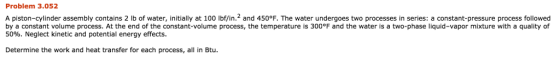 Problem 3.052 A piston-cylinder assembly contains 2 lb of water, initially at 100 lbf/in.2 and 450°F. The water undergoes two processes in series: a constant-pressure process followed by a constant volume process. At the end of the constant-volume process, the temperature is 300°F and the water is a two-phase liquid-vapor mixture with a quality of 50%. Neglect kinetic and potential energy effects. Determine the work and heat transfer for each process, all in Btu