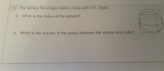 16 The sphere fits snugly inside a cube with 4 in. edges a. What is the radius of the sphere? b. What is the volume of the sp