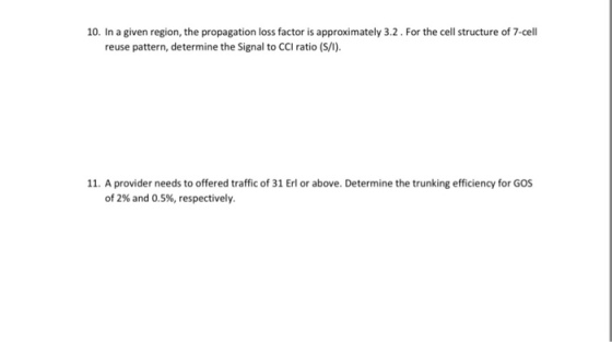 10. In a given region, the propagation loss factor is approximately 3.2. For the cell structure of 7-cell reuse pattern, determine the Signal to CCI ratio (S/1). 11. A provider needs to offered traffic of 31 Erl or above. Determine the trunking efficiency for GOS of 2% and 0.5%, respectively.