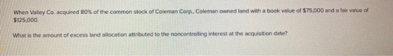 When Valley Co. acquired 80% of the common stock of Coleman Corp., Coleman owned land with a book value of $75,000 and a fair