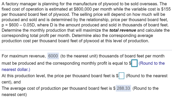 A factory manager is planning for the manufacture of plywood to be sold overseas. The fixed cost of operation is estimated at $800,000 per month while the variable cost is $155 per thousand board feet of plywood. The selling price will depend on how much will be produced and sold and is determined by the relationship, price per thousand board feet, p = $600-0.05D, where D is the amount produced and sold in thousands of board feet. Determine the monthly production that will maximize the total revenue and calculate the corresponding total profit per month. Determine also the corresponding average production cost per thousand board feet of plywood at this level of production. For maximum revenue, 6000 (to the nearest unit) thousands of board feet per month must be produced and the corresponding monthly proft is equal tRound to the nearest dollar.) At this production level, the price per thousand board feet is (Round to the nearest cent), and The average cost of production per thousand board feet is S 288.33 (Round to the nearest cent)