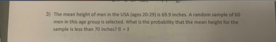 3) The mean height of men in the USA (ages 20-29) is 69.9 inches. A random sample of 60 men in this age group is selected. What is the probability that the mean height for the sample is less than 70 inches? 2 3