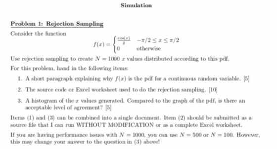 Simulation Problem 1: Rejection Sampling Consider the function 0 otherwise Use rejection sampling to create N-1000 r values distributed according to this pdf. For this problem, hand in the following items: 1. A short paragraph explaining why f(x) is the pdf for a continuous random variable. 5] 2. The source code or Excel worksheet used to do the rejection sampling. 0 3. A histogram of the z values generated. Compared to the graph of the pdf, is there an acceptable level of agreement? Items (1) and (3) can be combined into a single document. Item (2) should be submitted as a source file that I can run WITHOUT MODIFICATION or as a complete Excel worksheet. If you are having performance issues with N 1000, you can use N 500 or N 100. However this may change your answer to the question in (3) above!