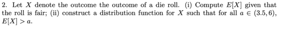 2. Let X denote the outcome the outcome of a die roll. (i) Compute E[X] given that the roll is fair; (ii) construct a distribution function for X such that for all a (3.5,6)., E[x] a